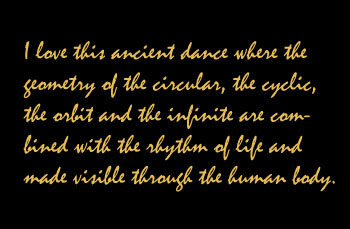 I love this ancient dance where the geometry of the circular, the cyclic, the orbit and the infinite are combined with the rhythm of life and made visible through the human body.
